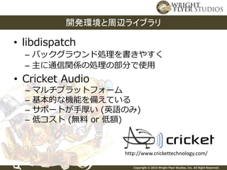 Copyright © 2015 Wright Flyer Studios, Inc. All Right Reserved.
• libdispatch
– バックグラウンド処理を書きやすく
– 主に通信関係の処理の部分で使用
開発環境と周辺ライブラリ
• Cricket Audio
– マルチプラットフォーム
– 基本的な機能を備えている
– サポートが手厚い (英語のみ)
– 低コスト (無料 or 低額)
http://www.crickettechnology.com/
 