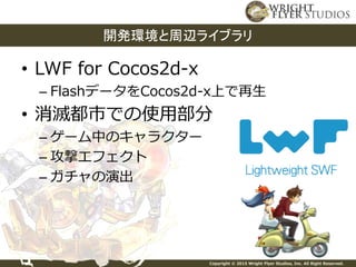 Copyright © 2015 Wright Flyer Studios, Inc. All Right Reserved.
• LWF for Cocos2d-x
– FlashデータをCocos2d-x上で再生
• 消滅都市での使用部分
– ゲーム中のキャラクター
– 攻撃エフェクト
– ガチャの演出
開発環境と周辺ライブラリ
 