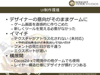 Copyright © 2015 Wright Flyer Studios, Inc. All Right Reserved.
• デザイナーの意向がそのままゲームに
– ゲーム画面を直感的に作りこめた
– 新しくツールを覚える必要がなかった
• イマイチ
– テクスチャがアトラス化されない (未対応)
• やれば出来るけど本気出してないだけ
– フォントの見た目が若干違う
– エクスポートが遅い
• 横展開
– Cocos2d-xで開発中の他ゲームでも使用
– レイヤー構造仕様にデザイナが慣れつつある
UI制作環境
 