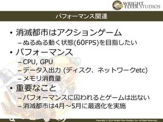 Copyright © 2015 Wright Flyer Studios, Inc. All Right Reserved.
• 消滅都市はアクションゲーム
– ぬるぬる動く状態(60FPS)を目指したい
• パフォーマンス
– CPU, GPU
– データ入出力 (ディスク、ネットワークetc)
– メモリ消費量
• 重要なこと
– パフォーマンスに囚われるとゲームは出ない
– 消滅都市は4月～5月に最適化を実施
パフォーマンス関連
 
