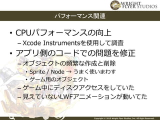 Copyright © 2015 Wright Flyer Studios, Inc. All Right Reserved.
• CPUパフォーマンスの向上
– Xcode Instrumentsを使用して調査
• アプリ側のコードでの問題を修正
– オブジェクトの頻繁な作成と削除
• Sprite / Node → うまく使いまわす
• ゲーム用のオブジェクト
– ゲーム中にディスクアクセスをしていた
– 見えていないLWFアニメーションが動いてた
パフォーマンス関連
 