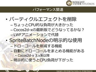 Copyright © 2015 Wright Flyer Studios, Inc. All Right Reserved.
• パーティクルエフェクトを削除
– ちょっとCPU的な負荷が大きかった
– Cocos2d-xの最新版でどうなってるかな？
– LWFアニメーションで代替
• SpriteBatchNodeの明示的な使用
– ドローコールを削減する機能
– 自動にドローコールをまとめる機能がある
• Cocos2d-x 3.x系以降
– 明示的に使うとCPU負荷が下がった
パフォーマンス関連
 