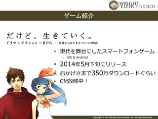 Copyright © 2015 Wright Flyer Studios, Inc. All Right Reserved.
ゲーム紹介
• 現代を舞台にしたスマートフォンゲーム
– iOS & Android
• 2014年5月下旬にリリース
• おかげさまで350万ダウンロードぐらい
• CM放映中！
 