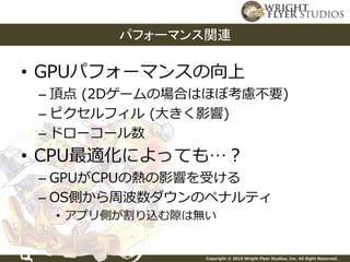 Copyright © 2015 Wright Flyer Studios, Inc. All Right Reserved.
• GPUパフォーマンスの向上
– 頂点 (2Dゲームの場合はほぼ考慮不要)
– ピクセルフィル (大きく影響)
– ドローコール数
• CPU最適化によっても…？
– GPUがCPUの熱の影響を受ける
– OS側から周波数ダウンのペナルティ
• アプリ側が割り込む隙は無い
パフォーマンス関連
 
