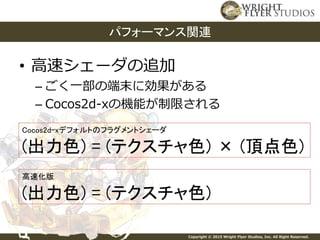 Copyright © 2015 Wright Flyer Studios, Inc. All Right Reserved.
• 高速シェーダの追加
– ごく一部の端末に効果がある
– Cocos2d-xの機能が制限される
パフォーマンス関連
Cocos2d-xデフォルトのフラグメントシェーダ
(出力色) = (テクスチャ色) × (頂点色)
高速化版
(出力色) = (テクスチャ色)
 
