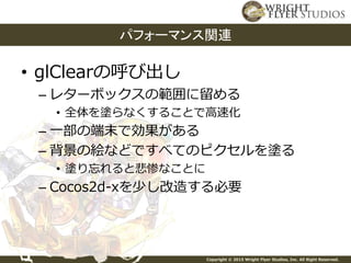 Copyright © 2015 Wright Flyer Studios, Inc. All Right Reserved.
• glClearの呼び出し
– レターボックスの範囲に留める
• 全体を塗らなくすることで高速化
– 一部の端末で効果がある
– 背景の絵などですべてのピクセルを塗る
• 塗り忘れると悲惨なことに
– Cocos2d-xを少し改造する必要
パフォーマンス関連
 
