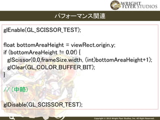 Copyright © 2015 Wright Flyer Studios, Inc. All Right Reserved.
パフォーマンス関連
glEnable(GL_SCISSOR_TEST);
float bottomAreaHeight = viewRect.origin.y;
if (bottomAreaHeight != 0.0f) {
glScissor(0,0,frameSize.width, (int)bottomAreaHeight+1);
glClear(GL_COLOR_BUFFER_BIT);
}
// (中略)
glDisable(GL_SCISSOR_TEST);
 