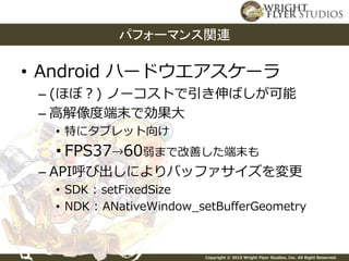 Copyright © 2015 Wright Flyer Studios, Inc. All Right Reserved.
• Android ハードウエアスケーラ
– (ほぼ？) ノーコストで引き伸ばしが可能
– 高解像度端末で効果大
• 特にタブレット向け
• FPS37→60弱まで改善した端末も
– API呼び出しによりバッファサイズを変更
• SDK : setFixedSize
• NDK : ANativeWindow_setBufferGeometry
パフォーマンス関連
 
