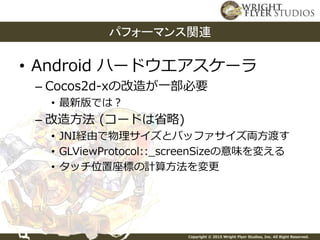 Copyright © 2015 Wright Flyer Studios, Inc. All Right Reserved.
• Android ハードウエアスケーラ
– Cocos2d-xの改造が一部必要
• 最新版では？
– 改造方法 (コードは省略)
• JNI経由で物理サイズとバッファサイズ両方渡す
• GLViewProtocol::_screenSizeの意味を変える
• タッチ位置座標の計算方法を変更
パフォーマンス関連
 