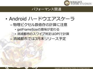 Copyright © 2015 Wright Flyer Studios, Inc. All Right Reserved.
• Android ハードウエアスケーラ
– 物理ピクセル数依存の計算に注意
• getFrameSizeの意味が変わる
• 消滅都市のスワイプ判定はDPIで計算
– 消滅都市では3月末リリース予定
パフォーマンス関連
 