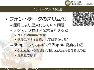 Copyright © 2015 Wright Flyer Studios, Inc. All Right Reserved.
• フォントデータのスリム化
– 運用により肥大化していく問題
– テクスチャサイズを大きくすると
• メモリ消費量の増大
• 速度低下？ (実感としては無かった)
–8bppにしても内部で32bppに変換される
• Cocos2d-xを改造して8bppのまま扱えるように
• 最新版では？
パフォーマンス関連
 