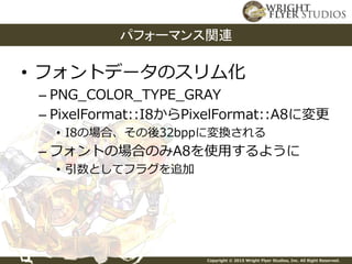 Copyright © 2015 Wright Flyer Studios, Inc. All Right Reserved.
• フォントデータのスリム化
– PNG_COLOR_TYPE_GRAY
– PixelFormat::I8からPixelFormat::A8に変更
• I8の場合、その後32bppに変換される
– フォントの場合のみA8を使用するように
• 引数としてフラグを追加
パフォーマンス関連
 
