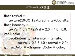 Copyright © 2015 Wright Flyer Studios, Inc. All Right Reserved.
パフォーマンス関連
float texVal =
texture2D(CC_Texture0, v_texCoord).a;
float intensity =
texVal > 0.5 ? texVal * 2.0 - 1.0 : 0.0;
vec4 color =
vec4(intensity, intensity, intensity,
texVal > 0.5 ? 1.0 : texVal * 2.0);
gl_FragColor = v_fragmentColor * color;
 