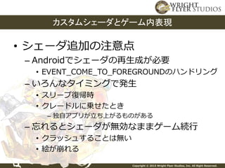 Copyright © 2015 Wright Flyer Studios, Inc. All Right Reserved.
• シェーダ追加の注意点
– Androidでシェーダの再生成が必要
• EVENT_COME_TO_FOREGROUNDのハンドリング
– いろんなタイミングで発生
• スリープ復帰時
• クレードルに乗せたとき
– 独自アプリが立ち上がるものがある
– 忘れるとシェーダが無効なままゲーム続行
• クラッシュすることは無い
• 絵が崩れる
カスタムシェーダとゲーム内表現
 