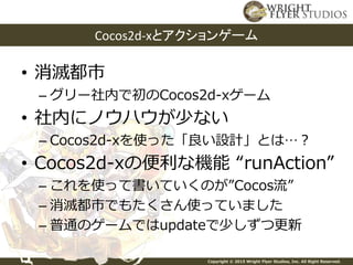 Copyright © 2015 Wright Flyer Studios, Inc. All Right Reserved.
• 消滅都市
– グリー社内で初のCocos2d-xゲーム
• 社内にノウハウが少ない
– Cocos2d-xを使った「良い設計」とは…？
• Cocos2d-xの便利な機能 “runAction”
– これを使って書いていくのが”Cocos流”
– 消滅都市でもたくさん使っていました
– 普通のゲームではupdateで少しずつ更新
Cocos2d-xとアクションゲーム
 