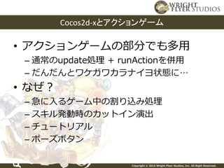 Copyright © 2015 Wright Flyer Studios, Inc. All Right Reserved.
• アクションゲームの部分でも多用
– 通常のupdate処理 + runActionを併用
– だんだんとワケガワカラナイヨ状態に…
• なぜ？
– 急に入るゲーム中の割り込み処理
– スキル発動時のカットイン演出
– チュートリアル
– ポーズボタン
Cocos2d-xとアクションゲーム
 