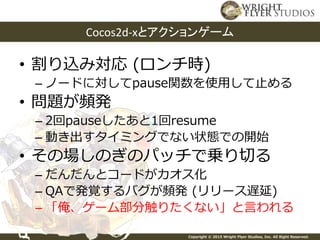 Copyright © 2015 Wright Flyer Studios, Inc. All Right Reserved.
• 割り込み対応 (ロンチ時)
– ノードに対してpause関数を使用して止める
• 問題が頻発
– 2回pauseしたあと1回resume
– 動き出すタイミングでない状態での開始
• その場しのぎのパッチで乗り切る
– だんだんとコードがカオス化
– QAで発覚するバグが頻発 (リリース遅延)
– 「俺、ゲーム部分触りたくない」と言われる
Cocos2d-xとアクションゲーム
 