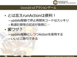 Copyright © 2015 Wright Flyer Studios, Inc. All Right Reserved.
• とは言えrunActionは便利！
– update駆動で停止再開系コードはスッキリ
– 軌道計算等の記述が面倒に…
• 裏ワザ？
– update駆動にしつつActionを使用する
– いいとこ取りできる
Cocos2d-xとアクションゲーム
 