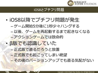 Copyright © 2015 Wright Flyer Studios, Inc. All Right Reserved.
• iOS8以降でプチフリ問題が発生
– ゲーム開始5分後に1秒少々ハングする
– 以後、ゲームを再起動するまで起きなくなる
– アクションゲームでは致命的
• β版でも認識していた
– 正式版で直るだろうと放置
– 正式版でも起こってしまい絶望
– その後のバージョンアップでも直る気配がない
iOS8とプチフリ問題
 