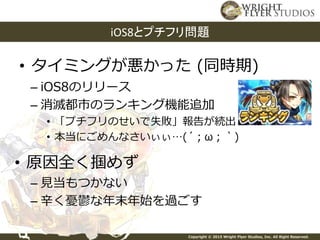 Copyright © 2015 Wright Flyer Studios, Inc. All Right Reserved.
• タイミングが悪かった (同時期)
iOS8とプチフリ問題
– iOS8のリリース
– 消滅都市のランキング機能追加
• 「プチフリのせいで失敗」報告が続出
• 本当にごめんなさいぃぃ…(´；ω；｀)
• 原因全く掴めず
– 見当もつかない
– 辛く憂鬱な年末年始を過ごす
 