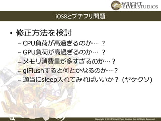 Copyright © 2015 Wright Flyer Studios, Inc. All Right Reserved.
• 修正方法を検討
– CPU負荷が高過ぎるのか… ？
– GPU負荷が高過ぎるのか… ？
– メモリ消費量が多すぎるのか…？
– glFlushすると何とかなるのか…？
– 適当にsleep入れてみればいいか？ (ヤケクソ)
iOS8とプチフリ問題
 
