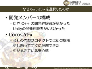 Copyright © 2015 Wright Flyer Studios, Inc. All Right Reserved.
• 開発メンバーの構成
– C や C++ の開発経験者が多かった
– Unityの開発経験者がいなかった
• Cocos2d-x
– 会社の内製プロダクトでは初の採用
– 少し触ってすぐに理解できた
– 中が見えている安心感
なぜ Cocos2d-x を選択したのか
 