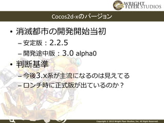 Copyright © 2015 Wright Flyer Studios, Inc. All Right Reserved.
• 消滅都市の開発開始当初
– 安定版 : 2.2.5
– 開発途中版 : 3.0 alpha0
• 判断基準
– 今後3.x系が主流になるのは見えてる
– ロンチ時に正式版が出ているのか？
Cocos2d-xのバージョン
 