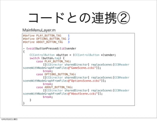 コードとの連携②
              MainMenuLayer.m
              #define PLAY_BUTTON_TAG    1
              #define OPTIONS_BUTTON_TAG 2
              #define ABOUT_BUTTON_TAG   3

              - (void)buttonPressed:(id)sender
              {
                  CCControlButton *button = (CCControlButton *)sender;
                  switch (button.tag) {
                      case PLAY_BUTTON_TAG:
                          [[CCDirector sharedDirector] replaceScene:[CCBReader
              sceneWithNodeGraphFromFile:@"GameScene.ccbi"]];
                          break;
                      case OPTIONS_BUTTON_TAG:
                          [[CCDirector sharedDirector] replaceScene:[CCBReader
              sceneWithNodeGraphFromFile:@"OptionsScene.ccbi"]];
                          break;
                      case ABOUT_BUTTON_TAG:
                          [[CCDirector sharedDirector] replaceScene:[CCBReader
              sceneWithNodeGraphFromFile:@"AboutScene.ccbi"]];
                          break;
                  }
              }




13年2月23日土曜日
 
