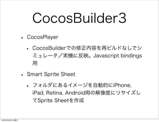 CocosBuilder3
              •   CocosPlayer

                  •   CocosBuilderでの修正内容を再ビルドなしでシ
                      ミュレータ／実機に反映。Javascript bindings
                      用

              •   Smart Sprite Sheet

                  •   フォルダにあるイメージを自動的にiPhone,
                      iPad, Retina, Android用の解像度にリサイズし
                      てSprite Sheetを作成


13年2月23日土曜日
 