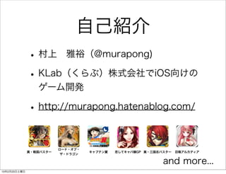 自己紹介
              • 村上 雅裕（@murapong)
              • KLab（くらぶ）株式会社でiOS向けの
                 ゲーム開発

              • http://murapong.hatenablog.com/

                         ロード・オブ・
              真・戦国バスター             キャプテン翼   恋してキャバ嬢GP 真・三国志バスター   召喚アルカディア
                          ザ・ドラゴン

                                                            and more...
13年2月23日土曜日
 