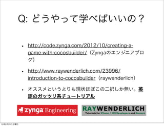 Q: どうやって学べばいいの？

              •   http://code.zynga.com/2012/10/creating-a-
                  game-with-cocosbuilder/（Zyngaのエンジニアブロ
                  グ）

              •   http://www.raywenderlich.com/23996/
                  introduction-to-cocosbuilder（raywenderlich）

              •   オススメというよりも現状ほぼこの二択しか無い。英
                  語のガッツリ系チュートリアル




13年2月23日土曜日
 