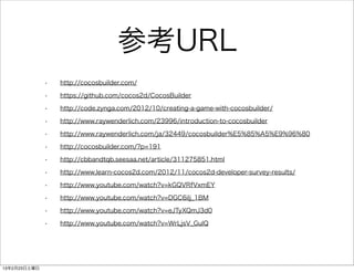 参考URL
              •   http://cocosbuilder.com/

              •   https://github.com/cocos2d/CocosBuilder

              •   http://code.zynga.com/2012/10/creating-a-game-with-cocosbuilder/

              •   http://www.raywenderlich.com/23996/introduction-to-cocosbuilder

              •   http://www.raywenderlich.com/ja/32449/cocosbuilder%E5%85%A5%E9%96%80

              •   http://cocosbuilder.com/?p=191

              •   http://cbbandtqb.seesaa.net/article/311275851.html

              •   http://www.learn-cocos2d.com/2012/11/cocos2d-developer-survey-results/

              •   http://www.youtube.com/watch?v=kGQVRfVxmEY

              •   http://www.youtube.com/watch?v=DGC6ilj_1BM

              •   http://www.youtube.com/watch?v=eJTyXQmJ3d0

              •   http://www.youtube.com/watch?v=WrLjsV_GulQ




13年2月23日土曜日
 
