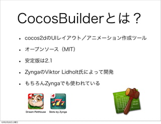 CocosBuilderとは？
          •   cocos2dのUIレイアウト／アニメーション作成ツール

          •   オープンソース（MIT）

          •   安定版は2.1

          •   ZyngaのViktor Lidholt氏によって開発

          •   もちろんZyngaでも使われている




              Dream PetHouse   Slots by Zynga



13年2月23日土曜日
 