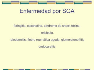 Enfermedad por SGA faringitis, escarlatina, síndrome de shock tóxico,  erisipela,  piodermitis, fiebre reumática aguda, glomerulonefritis endocarditis 