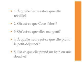• 1. Á quelle heure est-ce que elle
  reveille?

• 2. Où est-ce que Coco s’dort?

• 3. Qu’est-ce que elles mangent?

• 4. À quelle heure est-ce que elle prend
  le petit-déjeuner?

• 5. Est-ce que elle prend un bain ou une
  douche?
 