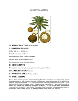 MONOGRAFIA VEGETAL
1.0 NOMBRE CIENTÍFICO: Cocos nucifera L.
1.1 NOMENCLATURA INCI:
CAS #: 8001-31-8 / 1023302-89-7
Aceite de coco: cocos nucifera oil
Extracto de cocos: cocos nucifera fruit extract.
Leche de cocos: cocos nucifera fruit juice.
Manteca de coco: cocos nucifera seed butter.
2.0 NOMBRE COMÚN:
Palmera de coco, cocotero, coco, coco palmera, Adiavan, palma indiana.
3.0FAMILIA BOTÁNICA: Arecaceae.
3.1 PARTES UTILIZADAS: Frutas, semillas,
4.0 DROGA VEGETAL
Es una planta monoica que tiene flores masculinas y femeninas reunidas en una inflorescencia que se
observa envuelta por una bráctea o espádice. El fruto es una drupa de tres caras, de 20 a 30 cm de
diámetro, que pesa alrededor de 1.5 Kg con epicarpio brilloso, mesocarpio fibroso de color castaño a rojizo
y endocarpio lignificado o nuez que encierra una sola semilla. El endospermo o reserva alimentaria de la
semilla está formado por una porción carnosa o albuminosa y un jugo lechoso dulce, denominados
respectivamente como carne y agua de coco. El endospermo carnoso seco se utiliza para producir la copra,
de la cual se extrae el aceite de coco, los frutos requieren de 9 a 10 meses para madurar4.
 