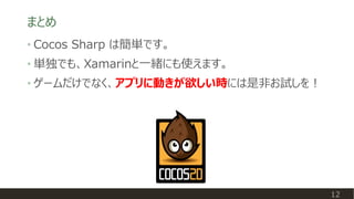 まとめ
12
• Cocos Sharp は簡単です。
• 単独でも、Xamarinと一緒にも使えます。
• ゲームだけでなく、アプリに動きが欲しい時には是非お試しを！
 