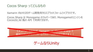 Cocos Sharp ってどんなもの
Xamarin 向けの2Dゲーム開発用クロスプラットフォームライブラリです。
Cocos Sharp は Monogame のラッパーであり、Monogameのエンジンを
Cocos2d,3d 風の API で利用できます。
C#ユーザーであれば、Xamarin ＋ Cocos Sharp で
最短でクロスプラットフォームでのゲーム開発が可能です！！
5
ゲームならUnity
 