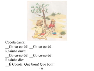 Cocota canta:
__Co-co-co-ó?! __Co-co-co-ó?!
Rosinha ouve:
__Co-co-co-ó?! __Co-co-co-ó?!
Rosinha diz:
__É Cocota. Que bom! Que bom!
- 25 -
 