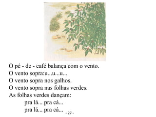 O pé - de - café balança com o vento.
O vento sopra:u...u...u...
O vento sopra nos galhos.
O vento sopra nas folhas verdes.
As folhas verdes dançam:
pra lá... pra cá...
pra lá... pra cá... - 27 -
 