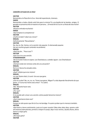 CANCIÓN 10 PLAZA DE LA CRUZ
HECTOR
Bienvenido a la Plaza De la Cruz. Hora del espectáculo, chamaco.
EMCEE
Bienvenidos a todos ¿Quién está listo para la música? Es una batalla de las bandas, amigos. El
ganador se presenta ante el maestro en persona... ¡Ernesto De la Cruz en su fiesta de esta noche!
HECTOR
¡Nuestra entrada muchacha!
EMCEE
¡Qué empiece la competencia!
HECTOR
¿Cuál es el plan? ¿Qué vas a tocar?
MIGUEL
Definitivamente "Recuérdame".
HECTOR
No, ésa no. No. Vamos, es la canción más popular. Es demasiado popular.
(Se ven muchos grupos cantando recuérdame)
MIGUEL
¿Qué hay de... "Poco Loco"?
HECTOR
¡Epa! Esa si es una canción.
STAGEMANAGER
¡De la Cruzito! Estás en espera. Los Chachalacos y ustedes siguen. ¡Los Chachalacos!
HECTOR
¿Siempre estás tan nervioso antes de una actuación?
MIGUEL
No lo sé. Nunca he actuado antes.
HECTOR
¿Qué? ¡Dijiste que eras músico!
MIGUEL
¡Lo soy! Quiero decir, lo seré. Una vez que gane.
HECTOR
¿Ese es tu plan? No, no, no, no. Tienes que ganar, Miguel Tu vida depende literalmente de que
ganes. ¿Y nunca has hecho esto antes? - Yo subiré.
MIGUEL
¡No! Necesito hacer esto.
HECTOR
¿Por qué?
MIGUEL
Si no puedo salir y tocar una canción ¿cómo puedo llamarme músico?
HECTOR
¿Qué importancia tiene eso?
MIGUEL
Porque no sólo quiero que De la Cruz me bendiga. Yo quiero probar que lo merezco también.
HECTOR
¡Qué dulce y tierno sentimiento, justo en la peor ocasión! Okey okey okey okey, quieres subir
ahí entonces demuéstralo, primero a relajar el cuerpo, deja ir esos nervios, sácalos afuera, ahora
dame tu mejor grito
MIGUEL
¿Mi mejor grito?
HECTOR
 