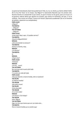 (suspiro) ay! tatarabuelo ¿Qué más puedo hacer? ¡No, no, no, no. Dante, ya, Dante cállate! Señor
De la Cruz Por favor no te enojes, Soy Miguel Tu tataranieto Necesito que me prestes esto.
Nuestra familia no comprende lo que siento, es que la música no les gusta, pero yo sé que a ti
te gustaría, habrías dicho que siguiera mi corazón, que viviera mi momento, Así que, si no te
molesta...Voy a tocar en la Plaza, ¡como tú lo hacías! ¿Qué está sucediendo? (Se ve un remolino
de pétalos y aparecen sus antepasados)
PAPA JULIO
¿Miguel?
TIA ROSITA
- ¿Miguel?
TIA VICTORIA
- ¿Miguel?
PAPA JULIO
¡Estás aquí! Aquí, aquí. ¿Y puedes vernos?
TIA ROSITA
¡Nuestro Miguelitititito!
MIGUEL
¿dime de donde te conozco?
TIA ROSITA
Somos tu familia, mijo.
MIGUEL
¿Tía Rosita?
TIA ROSITA
SI
MIGUEL
¿Papá Julio?
PAPA JULIO
¡Holaaaa!
MIGUEL
¿Tía Vic... toria?
TIA VICTORIA
No creo que esté muerto del todo
TIA ROSITA
Y no está con vida del todo
PAPA JULIO
¡Hay que decirle a mamá Imelda, ella lo resolverá!
TIO FELIPE
¡Es Mamá Imelda!
TIO OSCAR
¡No pudo cruzar!
TIO FELIPE
¡Está atascada!
TIO OSCAR
¡En el otro lado!
MIGUEL
¿Tío Oscar? ¿Tío Felipe?
TIO OSCAR
Hola, Miguel.
TIA VICTORIA
Algo me dice que tienes que ver con todo esto…
TIA ROSITA
Pero si mamá Imelda ya no vendrá aquí
 