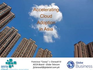 1
Accelerating
Cloud
Adoption
in Asia
Francisco “Cocoy” J. Claravall IV
ACCA Board - Globe Telecom
fjclaravall@globetel.com.ph
 