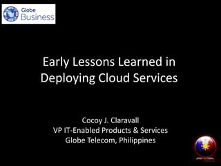 Early Lessons Learned in
Deploying Cloud Services
Cocoy J. Claravall
VP IT-Enabled Products & Services
Globe Telecom, Philippines

 