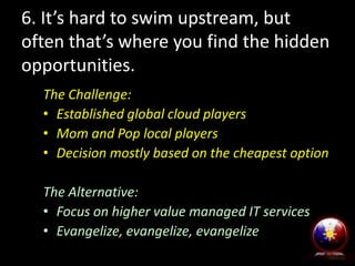 6. It’s hard to swim upstream, but
often that’s where you find the hidden
opportunities.
The Challenge:
• Established global cloud players
• Mom and Pop local players
• Decision mostly based on the cheapest option
The Alternative:
• Focus on higher value managed IT services
• Evangelize, evangelize, evangelize

 
