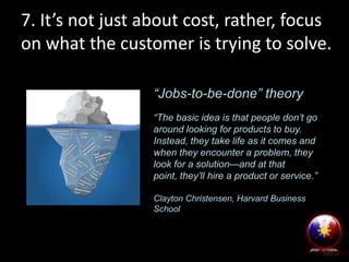 7. It’s not just about cost, rather, focus
on what the customer is trying to solve.
“Jobs-to-be-done” theory
“The basic idea is that people don’t go
around looking for products to buy.
Instead, they take life as it comes and
when they encounter a problem, they
look for a solution—and at that
point, they’ll hire a product or service.”
Clayton Christensen, Harvard Business
School

 