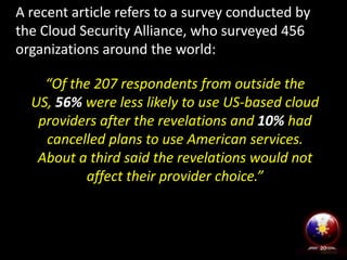 A recent article refers to a survey conducted by
the Cloud Security Alliance, who surveyed 456
organizations around the world:
“Of the 207 respondents from outside the
US, 56% were less likely to use US-based cloud
providers after the revelations and 10% had
cancelled plans to use American services.
About a third said the revelations would not
affect their provider choice.”

20

 