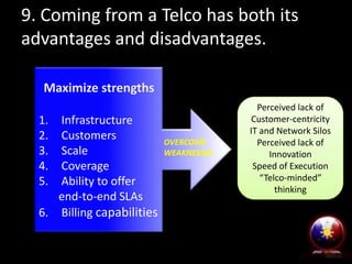 9. Coming from a Telco has both its
advantages and disadvantages.
Maximize strengths
1.
2.
3.
4.
5.

Infrastructure
Customers
Scale
Coverage
Ability to offer
end-to-end SLAs
6. Billing capabilities

OVERCOME
WEAKNESSES

Perceived lack of
Customer-centricity
IT and Network Silos
Perceived lack of
Innovation
Speed of Execution
“Telco-minded”
thinking

 