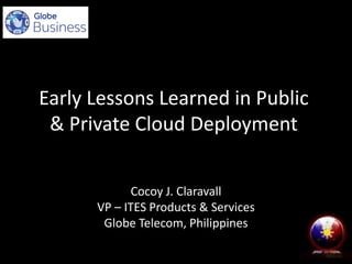 Early Lessons Learned in Public
& Private Cloud Deployment
Cocoy J. Claravall
VP – ITES Products & Services
Globe Telecom, Philippines
 