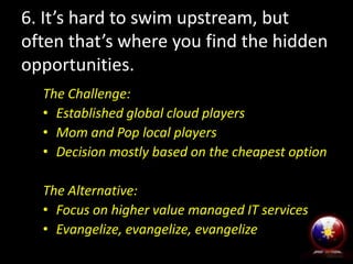 6. It’s hard to swim upstream, but
often that’s where you find the hidden
opportunities.
The Challenge:
• Established global cloud players
• Mom and Pop local players
• Decision mostly based on the cheapest option
The Alternative:
• Focus on higher value managed IT services
• Evangelize, evangelize, evangelize
 